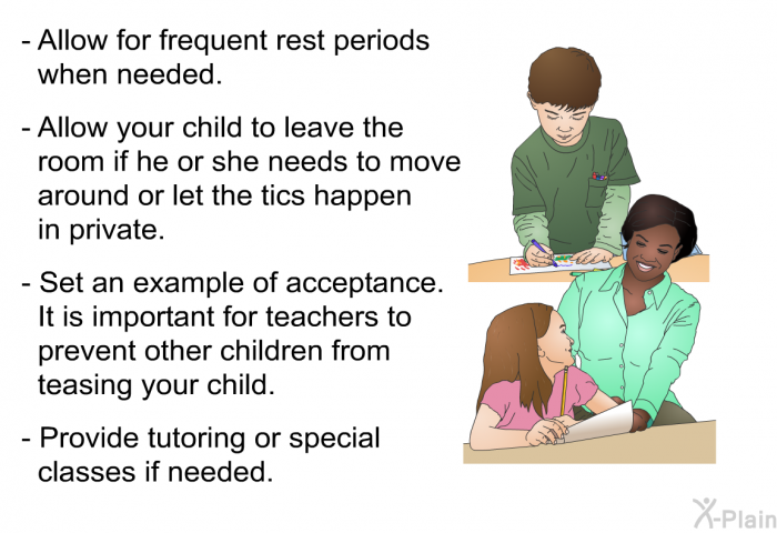 Allow for frequent rest periods when needed. Allow your child to leave the room if he or she needs to move around or let the tics happen in private. Set an example of acceptance. It is important for teachers to prevent other children from teasing your child. Provide tutoring or special classes if needed.