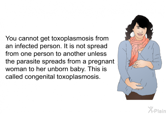 You cannot get toxoplasmosis from an infected person. It is not spread from one person to another unless the parasite spreads from a pregnant woman to her unborn baby. This is called congenital toxoplasmosis.