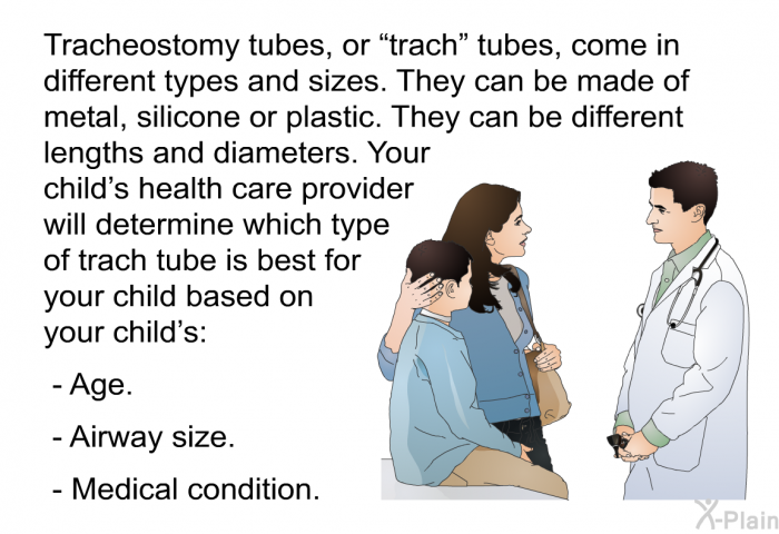 Tracheostomy tubes, or “trach” tubes, come in different types and sizes. They can be made of metal, silicone or plastic. They can be different lengths and diameters. Your child's health care provider will determine which type of trach tube is best for your child based on your child's:  Age. Airway size. Medical condition.