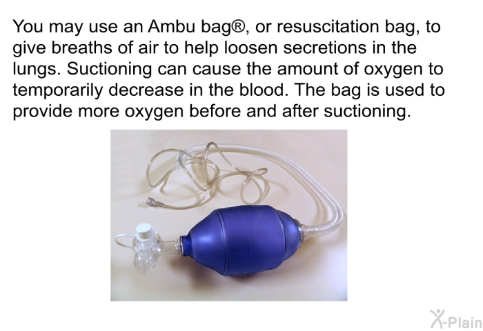 You may use an Ambu bag , or resuscitation bag, to give breaths of air to help loosen secretions in the lungs. Suctioning can cause the amount of oxygen to temporarily decrease in the blood. The bag is used to provide more oxygen before and after suctioning.