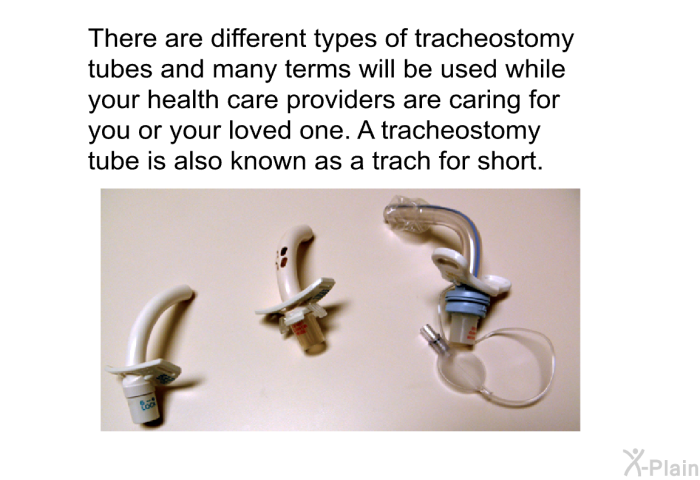 There are different types of tracheostomy tubes and many terms will be used while your health care providers are caring for you or your loved one. A tracheostomy tube is also known as a trach for short.