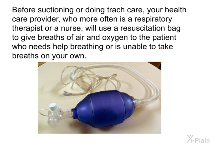 Before suctioning or doing trach care, your health care provider, who more often is a respiratory therapist or a nurse, will use a resuscitation bag to give breaths of air and oxygen to the patient who needs help breathing or is unable to take breaths on your own.