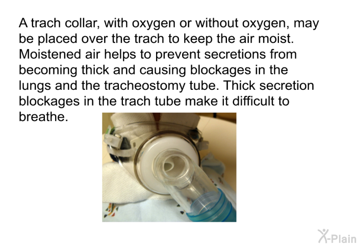 A trach collar, with oxygen or without oxygen, may be placed over the trach to keep the air moist. Moistened air helps to prevent secretions from becoming thick and causing blockages in the lungs and the tracheostomy tube. Thick secretion blockages in the trach tube make it difficult to breathe.