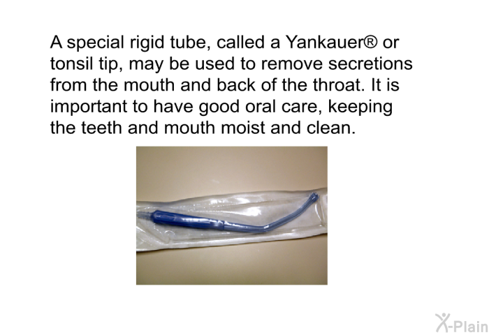 A special rigid tube, called a Yankauer  or tonsil tip, may be used to remove secretions from the mouth and back of the throat. It is important to have good oral care, keeping the teeth and mouth moist and clean.