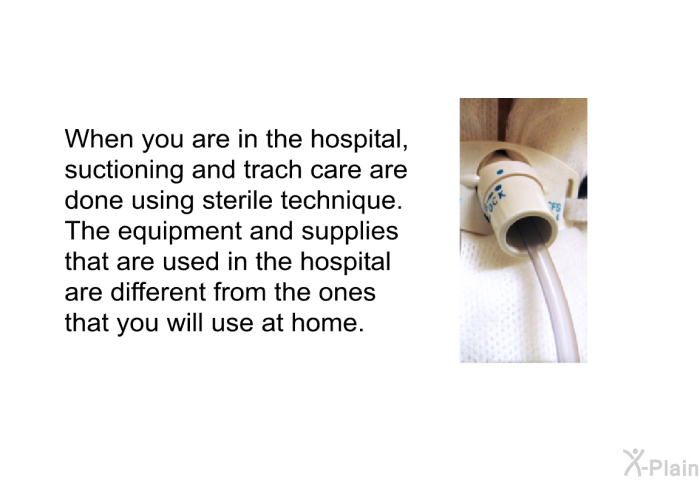 When you are in the hospital, suctioning and trach care are done using sterile technique. The equipment and supplies that are used in the hospital are different from the ones that you will use at home.