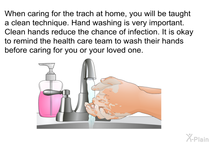 When caring for the trach at home, you will be taught a clean technique. Hand washing is very important. Clean hands reduce the chance of infection. It is okay to remind the health care team to wash their hands before caring for you or your loved one.