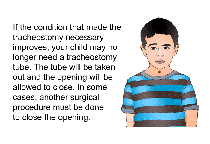 If the condition that made the tracheostomy necessary improves, your child may no longer need a tracheostomy tube. The tube will be taken out and the opening will be allowed to close. In some cases, another surgical procedure must be done to close the opening.