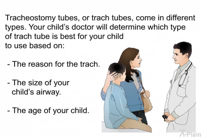 Tracheostomy tubes, or trach tubes, come in different types. Your child's doctor will determine which type of trach tube is best for your child to use based on:  The reason for the trach. The size of your child's airway. The age of your child.