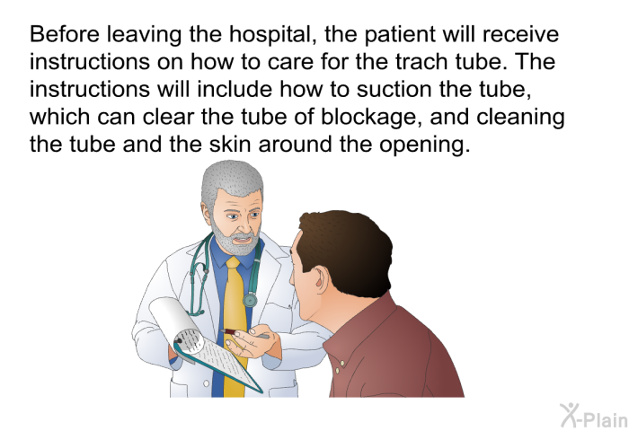 Before leaving the hospital, the patient will receive instructions on how to care for the trach tube. The instructions will include how to suction the tube, which can clear the tube of blockage, and cleaning the tube and the skin around the opening.
