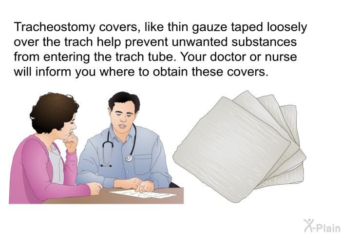 Tracheostomy covers, like thin gauze taped loosely over the trach help prevent unwanted substances from entering the trach tube. Your doctor or nurse will inform you where to obtain these covers.