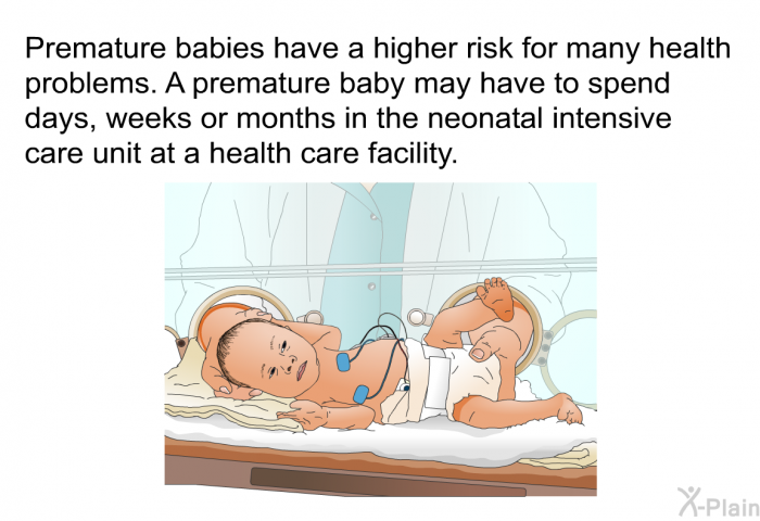Premature babies have a higher risk for many health problems. A premature baby may have to spend days, weeks or months in the neonatal intensive care unit at a health care facility.