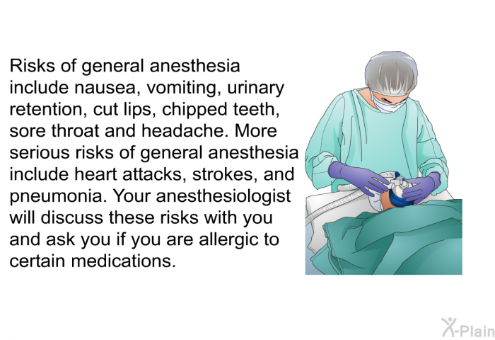 Risks of general anesthesia include nausea, vomiting, urinary retention, cut lips, chipped teeth, sore throat and headache. More serious risks of general anesthesia include heart attacks, strokes, and pneumonia. Your anesthesiologist will discuss these risks with you and ask you if you are allergic to certain medications.