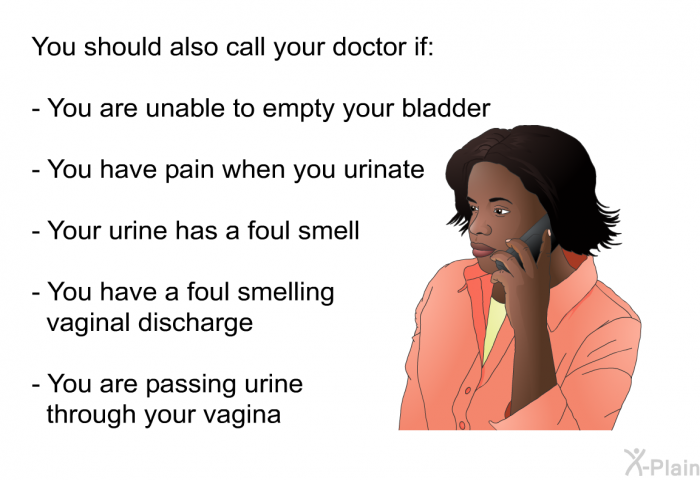 You should also call your doctor if:  You are unable to empty your bladder You have pain when you urinate Your urine has a foul smell You have a foul smelling vaginal discharge You are passing urine through your vagina