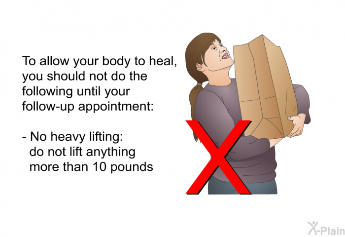 To allow your body to heal, you should not do the following until your follow-up appointment:  No heavy lifting: do not lift anything more than 10 pounds