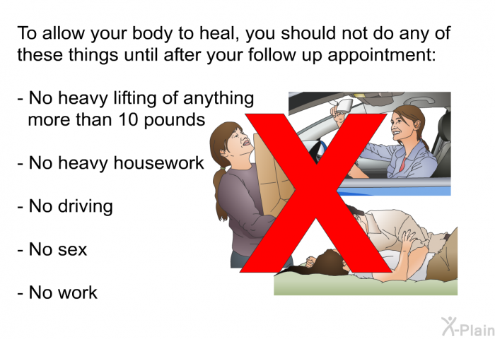 To allow your body to heal, you should not do any of these things until after your follow up appointment:  No heavy lifting of anything more than 10 pounds No heavy housework No driving No sex No work