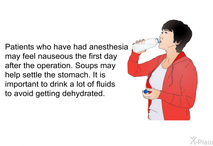 Patients who have had anesthesia may feel nauseous the first day after the operation. Soups may help settle the stomach. It is important to drink a lot of fluids to avoid getting dehydrated.