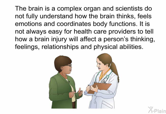 The brain is a complex organ and scientists do not fully understand how the brain thinks, feels emotions and coordinates body functions. It is not always easy for health care providers to tell how a brain injury will affect a person's thinking, feelings, relationships and physical abilities.