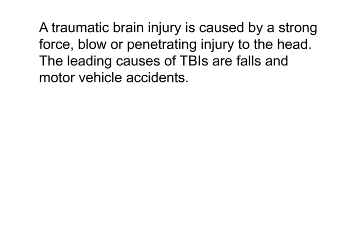 A traumatic brain injury is caused by a strong force, blow or penetrating injury to the head. The leading causes of TBIs are falls and motor vehicle accidents.