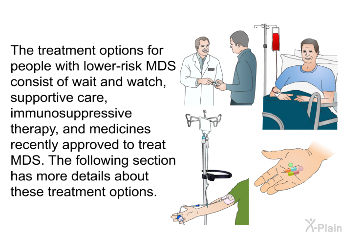 The treatment options for people with lower-risk MDS consist of wait and watch, supportive care, immunosuppressive therapy, and medicines recently approved to treat MDS. The following section has more details about these treatment options.