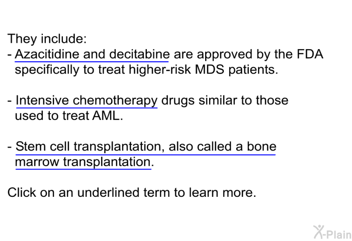 They include:  Azacitidine and decitabine are approved by the FDA specifically to treat higher-risk MDS patients Intensive chemotherapy drugs similar to those used to treat AML Stem cell transplantation, also called a bone marrow transplantation  
 Click on an underlined term to learn more.