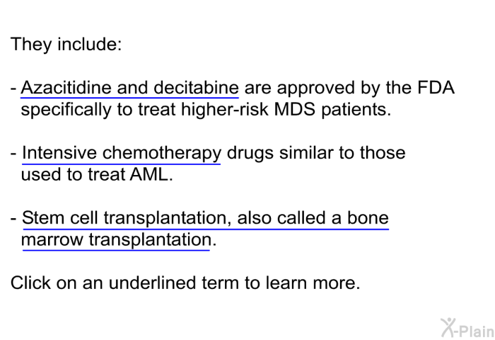 They include:  Azacitidine and decitabine are approved by the FDA specifically to treat higher-risk MDS patients. Intensive chemotherapy drugs similar to those used to treat AML. Stem cell transplantation, also called a bone marrow transplantation.