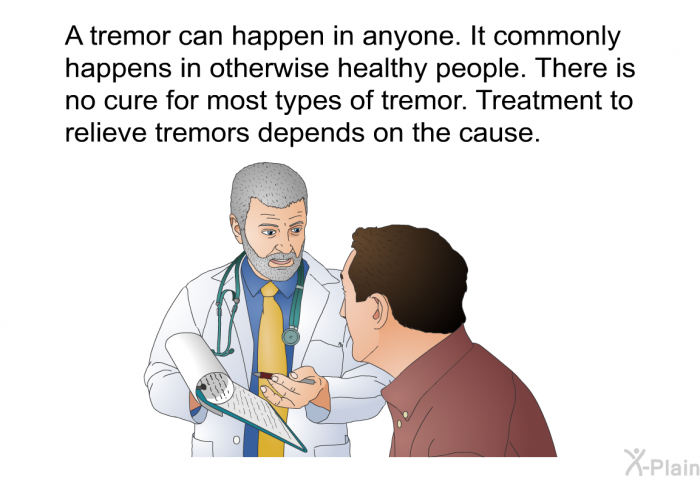 A tremor can happen in anyone. It commonly happens in otherwise healthy people. There is no cure for most types of tremor. Treatment to relieve tremors depends on the cause.