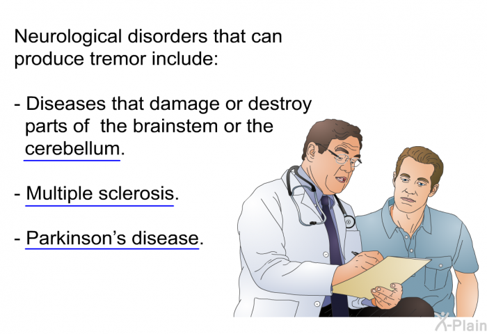 Neurological disorders that can produce tremor include:  Diseases that damage or destroy parts of the brainstem or the cerebellum. Multiple sclerosis. Parkinson's disease.