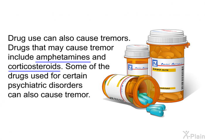 Drug use can also cause tremors. Drugs that may cause tremor include amphetamines and corticosteroids. Some of the drugs used for certain psychiatric disorders can also cause tremor.