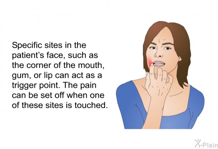 Specific sites in the patient's face, such as the corner of the mouth, gum, or lip can act as a trigger point. The pain can be set off when one of these sites is touched.