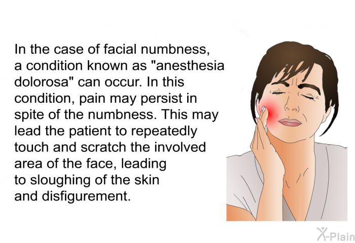 In the case of facial numbness, a condition known as “anesthesia dolorosa” can occur. In this condition, pain may persist in spite of the numbness. This may lead the patient to repeatedly touch and scratch the involved area of the face, leading to sloughing of the skin and disfigurement.