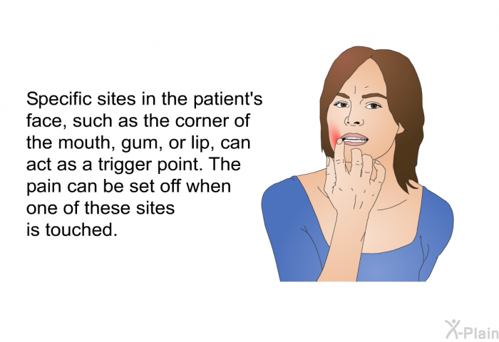 Specific sites in the patient's face, such as the corner of the mouth, gum, or lip, can act as a trigger point. The pain can be set off when one of these sites is touched.