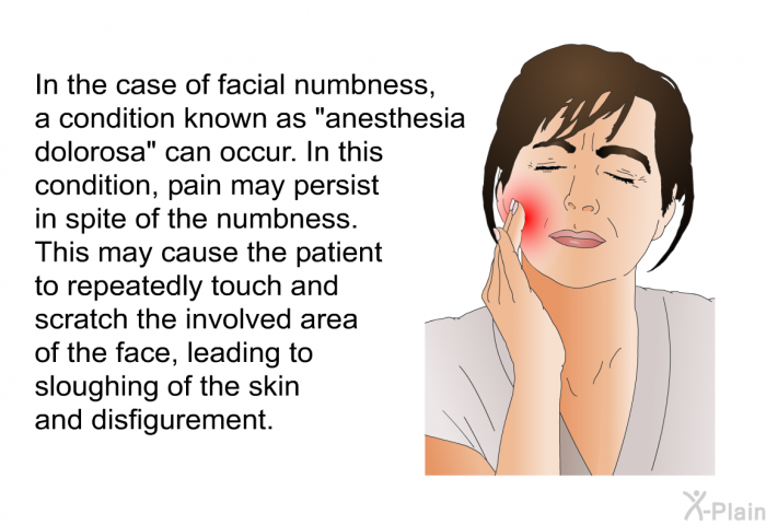 In the case of facial numbness, a condition known as &ldquo;anesthesia dolorosa&rdquo; can occur. In this condition, pain may persist in spite of the numbness. This may cause the patient to repeatedly touch and scratch the involved area of the face, leading to sloughing of the skin and disfigurement.