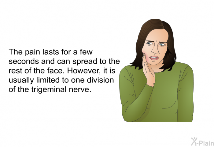 The pain lasts for a few seconds and can spread to the rest of the face. However, it is usually limited to one division of the trigeminal nerve.