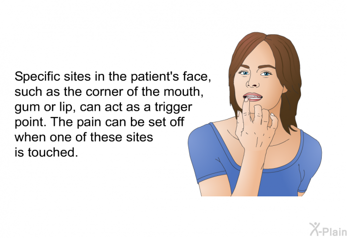 Specific sites in the patient's face, such as the corner of the mouth, gum or lip, can act as a trigger point. The pain can be set off when one of these sites is touched.