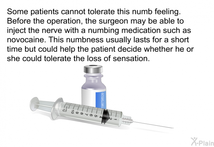 Some patients cannot tolerate this numb feeling. Before the operation, the surgeon may be able to inject the nerve with a numbing medication such as novocaine. This numbness usually lasts for a short time but could help the patient decide whether he or she could tolerate the loss of sensation.