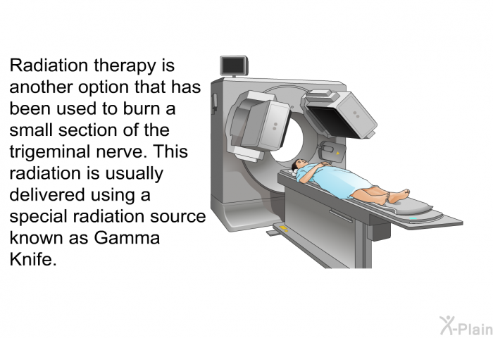 Radiation therapy is another option that has been used to burn a small section of the trigeminal nerve. This radiation is usually delivered using a special radiation source known as Gamma Knife.