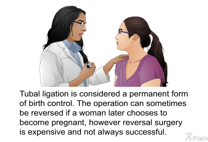 Tubal ligation is considered a permanent form of birth control. The operation can sometimes be reversed if a woman later chooses to become pregnant, however reversal surgery is expensive and not always successful.