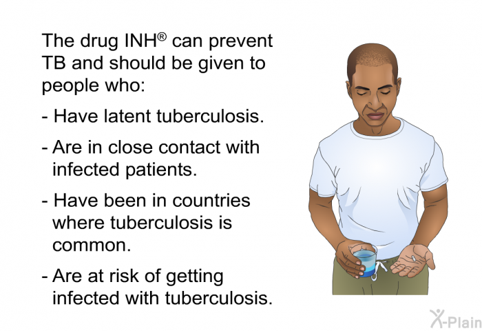 The drug INH<SUP> </SUP> can prevent TB and should be given to people who:  Have latent tuberculosis. Are in close contact with infected patients. Have been in countries where tuberculosis is common. Are at risk of getting infected with tuberculosis.
