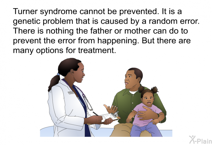 Turner syndrome cannot be prevented. It is a genetic problem that is caused by a random error. There is nothing the father or mother can do to prevent the error from happening. But there are many options for treatment.