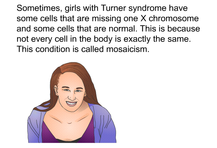 Sometimes, girls with Turner syndrome have some cells that are missing one X chromosome and some cells that are normal. This is because not every cell in the body is exactly the same. This condition is called mosaicism.