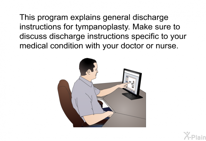 This health information explains general discharge instructions for tympanoplasty. Make sure to discuss discharge instructions specific to your medical condition with your doctor or nurse.