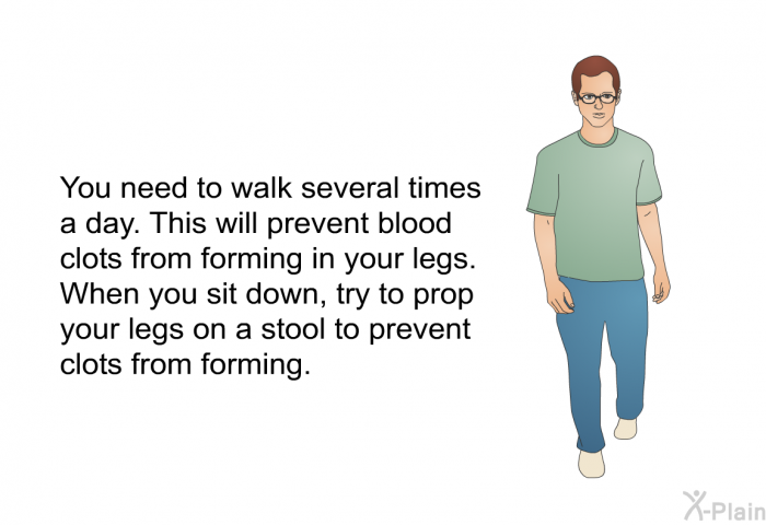 You need to walk several times a day. This will prevent blood clots from forming in your legs. When you sit down, try to prop your legs on a stool to prevent clots from forming.