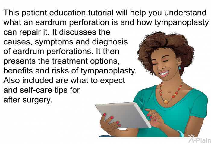 This health information will help you understand what an eardrum perforation is and how tympanoplasty can repair it. It discusses the causes, symptoms and diagnosis of eardrum perforations. It then presents the treatment options, benefits and risks of tympanoplasty. Also included are what to expect and self-care tips for after surgery.