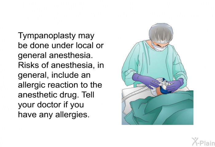 Tympanoplasty may be done under local or general anesthesia. Risks of anesthesia, in general, include an allergic reaction to the anesthetic drug. Tell your doctor if you have any allergies.