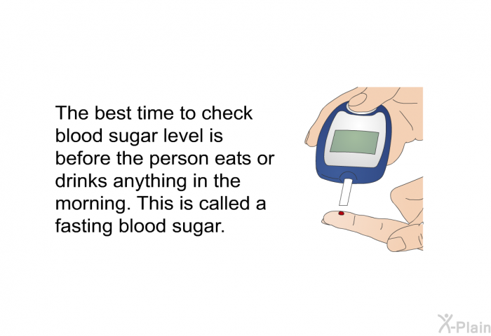 The best time to check blood sugar level is before the person eats or drinks anything in the morning. This is called a fasting blood sugar.