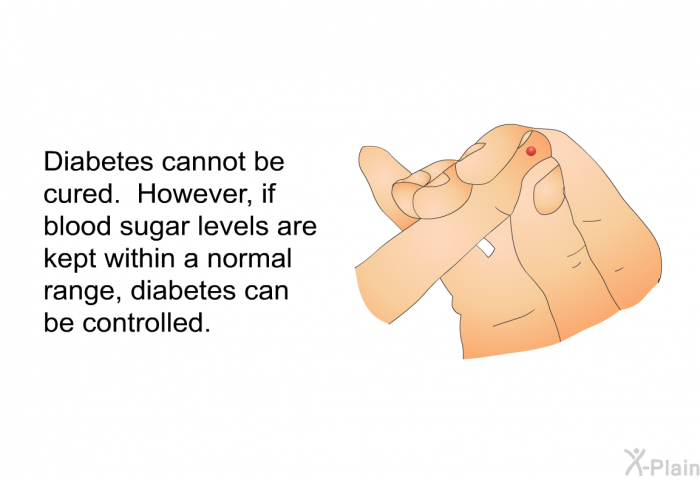 Diabetes cannot be cured. However, if blood sugar levels are kept within a normal range, diabetes can be controlled.