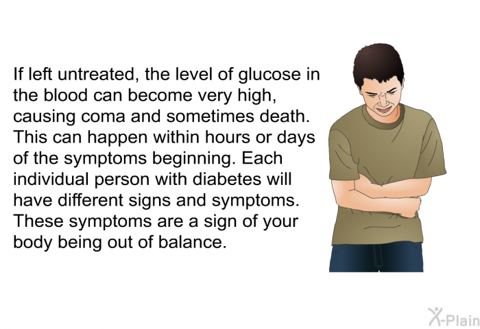 If left untreated, the level of glucose in the blood can become very high, causing coma and sometimes death. This can happen within hours or days of the symptoms beginning. Each individual person with diabetes will have different signs and symptoms. These symptoms are a sign of your body being out of balance.