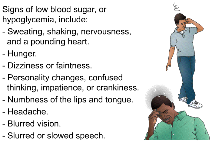 Signs of low blood sugar, or hypoglycemia, include:  Sweating, shaking, nervousness, and a pounding heart. Hunger. Dizziness or faintness. Personality changes, confused thinking, impatience, or crankiness. Numbness of the lips and tongue. Headache. Blurred vision. Slurred or slowed speech.