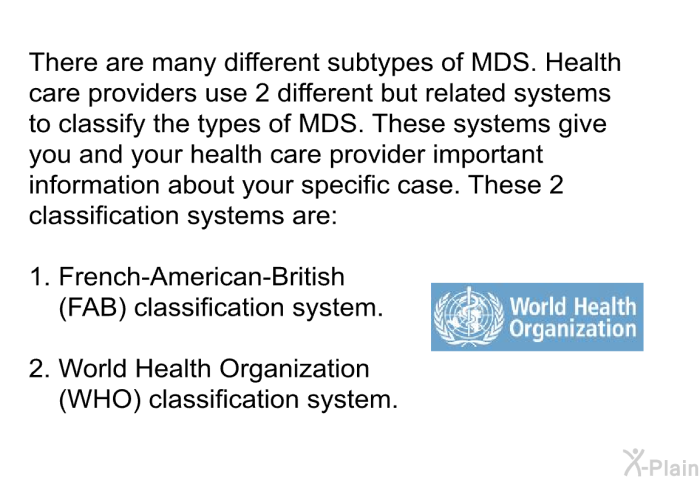 There are many different subtypes of MDS. Health care providers use 2 different but related systems to classify the types of MDS. These systems give you and your health care provider important information about your specific case. These 2 classification systems are:  French-American-British (FAB) classification system. World Health Organization (WHO) classification system.