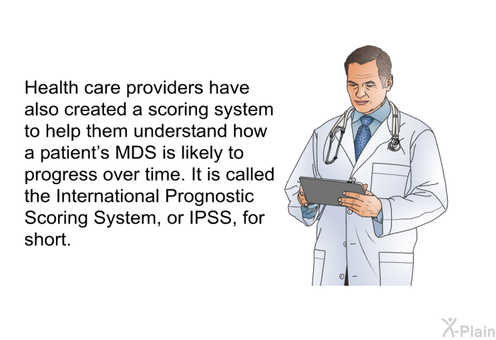 Health care providers have also created a scoring system to help them understand how a patient's MDS is likely to progress over time. It is called the International Prognostic Scoring System, or IPSS, for short<B>.</B>